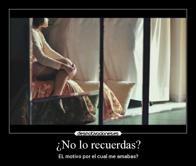 ¿No lo recuerdas? - EL motivo por el cual me amabas?