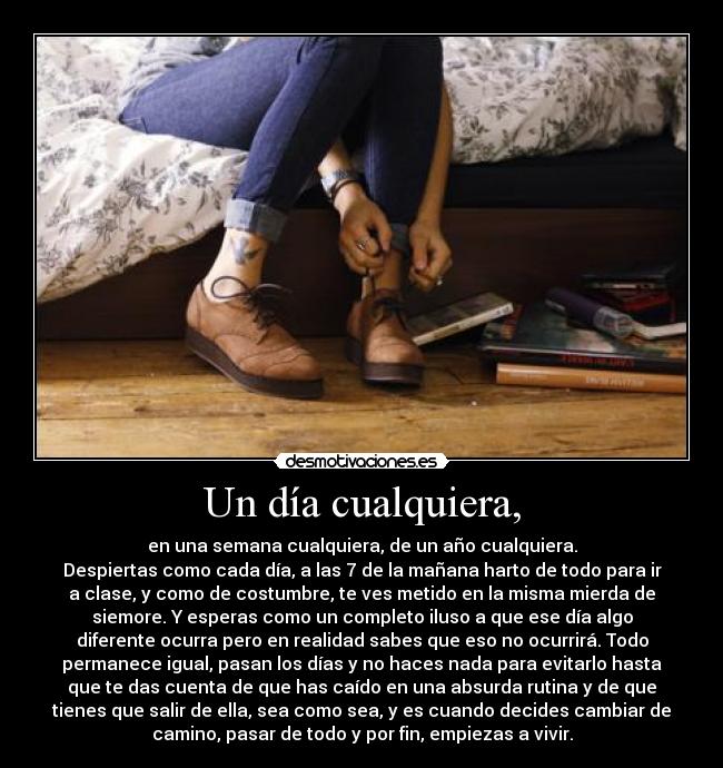 Un día cualquiera, - en una semana cualquiera, de un año cualquiera.
Despiertas como cada día, a las 7 de la mañana harto de todo para ir
a clase, y como de costumbre, te ves metido en la misma mierda de
siemore. Y esperas como un completo iluso a que ese día algo
diferente ocurra pero en realidad sabes que eso no ocurrirá. Todo
permanece igual, pasan los días y no haces nada para evitarlo hasta
que te das cuenta de que has caído en una absurda rutina y de que
tienes que salir de ella, sea como sea, y es cuando decides cambiar de
camino, pasar de todo y por fin, empiezas a vivir.