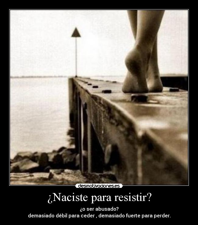 ¿Naciste para resistir? - ¿o ser abusado?
demasiado débil para ceder , demasiado fuerte para perder.
