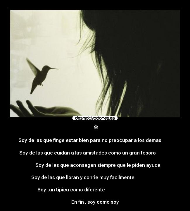 * - Soy de las que finge estar bien para no preocupar a los demas                
Soy de las que cuidan a las amistades como un gran tesoro                    
            Soy de las que aconsegan siempre que le piden ayuda                                          
  Soy de las que lloran y sonrie muy facilmente                                                
Soy tan tipica como diferente                                                                          
En fin , soy como soy