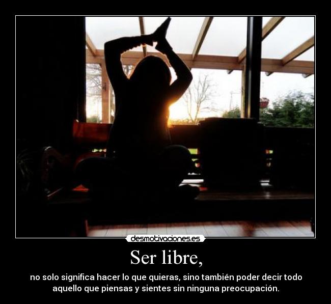 Ser libre, - no solo significa hacer lo que quieras, sino también poder decir todo
aquello que piensas y sientes sin ninguna preocupación.