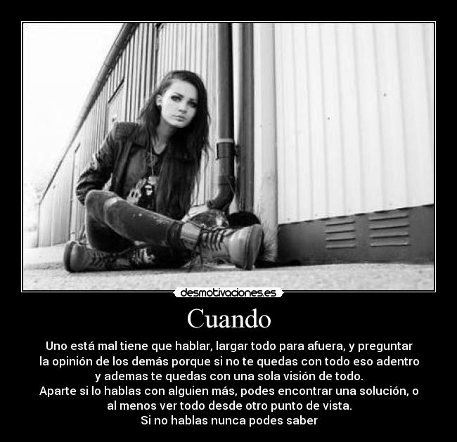 Cuando - Uno está mal tiene que hablar, largar todo para afuera, y preguntar
la opinión de los demás porque si no te quedas con todo eso adentro
y ademas te quedas con una sola visión de todo.
Aparte si lo hablas con alguien más, podes encontrar una solución, o
al menos ver todo desde otro punto de vista.
Si no hablas nunca podes saber