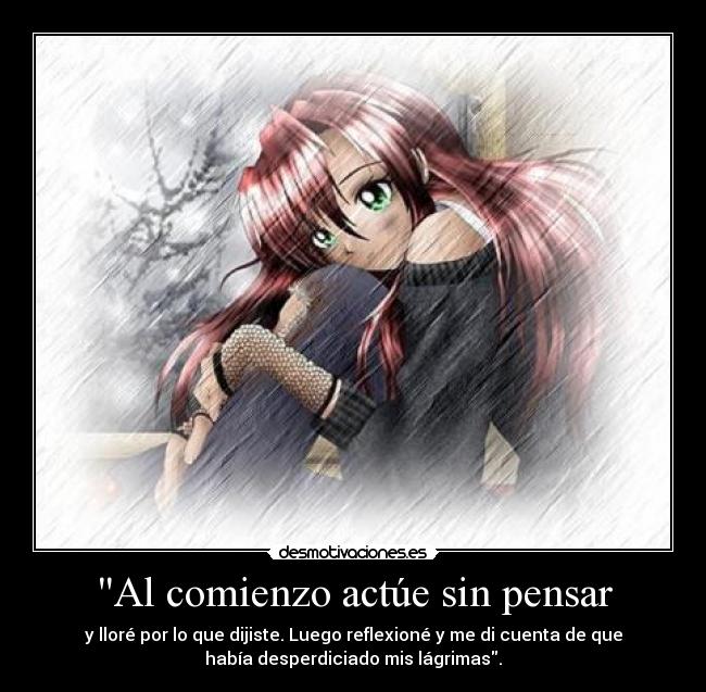 Al comienzo actúe sin pensar - y lloré por lo que dijiste. Luego reflexioné y me di cuenta de que
había desperdiciado mis lágrimas.