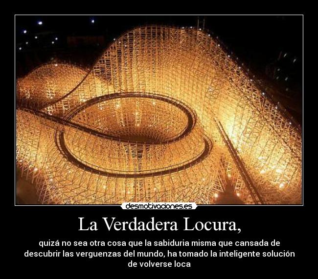 La Verdadera Locura, - quizá no sea otra cosa que la sabiduria misma que cansada de
descubrir las verguenzas del mundo, ha tomado la inteligente solución
de volverse loca