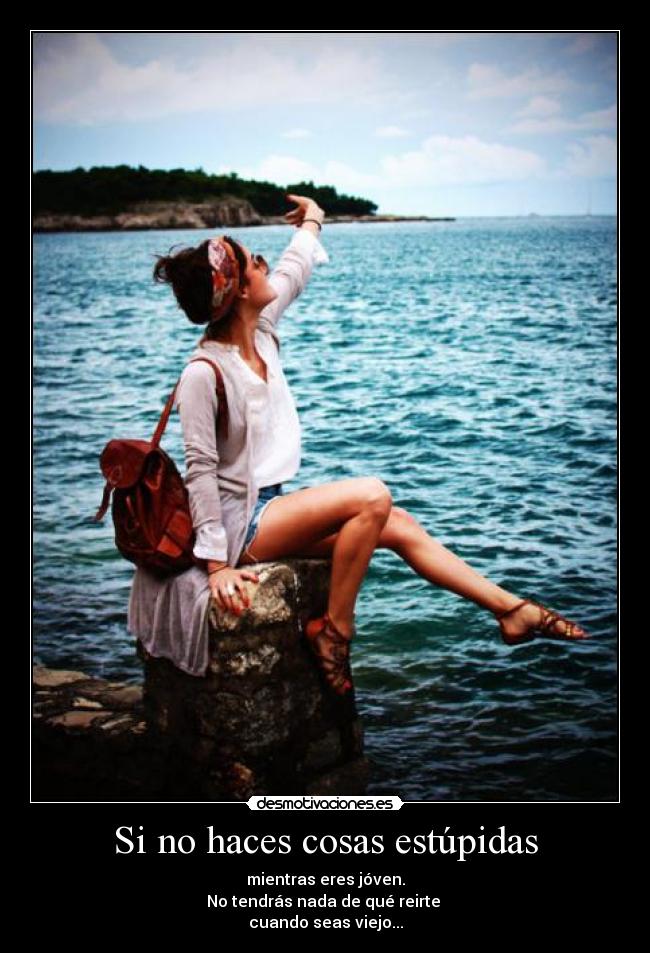 Si no haces cosas estúpidas - mientras eres jóven.
No tendrás nada de qué reirte
cuando seas viejo...