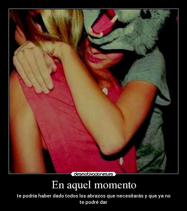 En aquel momento - te podría haber dado todos los abrazos que necesitarás y que ya no te podré dar