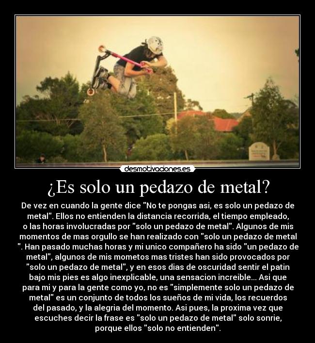 ¿Es solo un pedazo de metal? - De vez en cuando la gente dice No te pongas asi, es solo un pedazo de
metal. Ellos no entienden la distancia recorrida, el tiempo empleado,
o las horas involucradas por solo un pedazo de metal. Algunos de mis
momentos de mas orgullo se han realizado con solo un pedazo de metal
. Han pasado muchas horas y mi unico compañero ha sido un pedazo de
metal, algunos de mis mometos mas tristes han sido provocados por
solo un pedazo de metal, y en esos dias de oscuridad sentir el patin
bajo mis pies es algo inexplicable, una sensacion increible... Asi que
para mi y para la gente como yo, no es simplemente solo un pedazo de
metal es un conjunto de todos los sueños de mi vida, los recuerdos
del pasado, y la alegria del momento. Asi pues, la proxima vez que
escuches decir la frase es solo un pedazo de metal solo sonrie,
porque ellos solo no entienden.