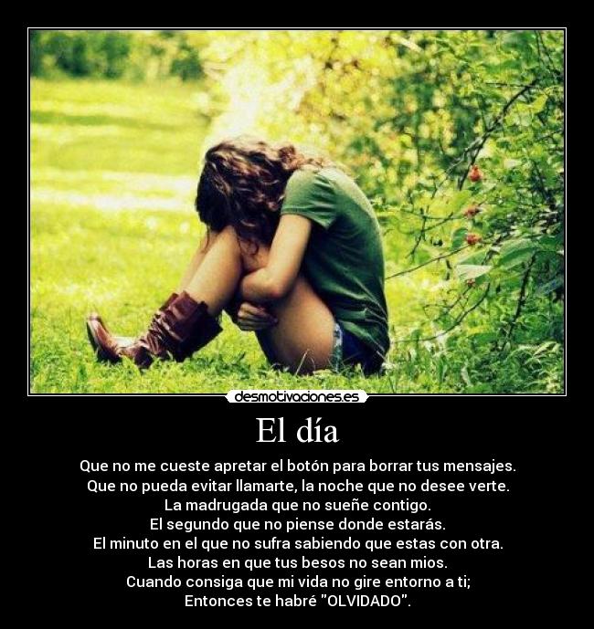 El día - Que no me cueste apretar el botón para borrar tus mensajes.
Que no pueda evitar llamarte, la noche que no desee verte.
La madrugada que no sueñe contigo.
El segundo que no piense donde estarás.
El minuto en el que no sufra sabiendo que estas con otra.
Las horas en que tus besos no sean mios.
Cuando consiga que mi vida no gire entorno a ti;
Entonces te habré OLVIDADO.