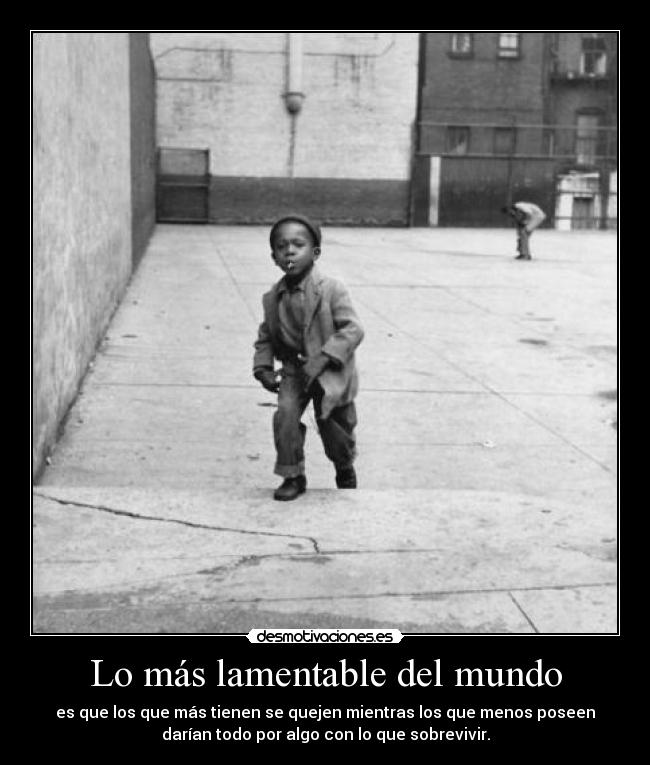 Lo más lamentable del mundo - es que los que más tienen se quejen mientras los que menos poseen
darían todo por algo con lo que sobrevivir.