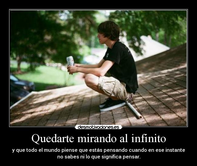 Quedarte mirando al infinito - y que todo el mundo piense que estás pensando cuando en ese instante
no sabes ni lo que significa pensar.