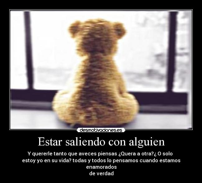 Estar saliendo con alguien - Y quererle tanto que aveces piensas ¿Quera a otra?¿ O solo
estoy yo en su vida? todas y todos lo pensamos cuando estamos enamorados
de verdad