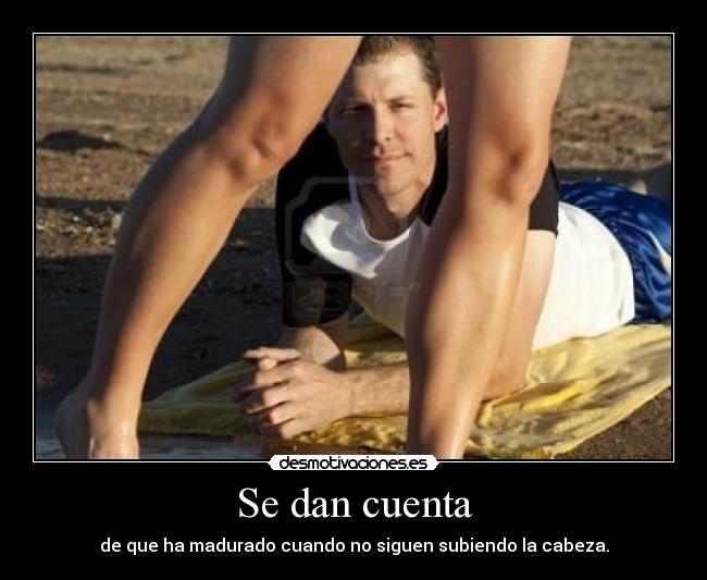 Se dan cuenta - de que ha madurado cuando no siguen subiendo la cabeza.