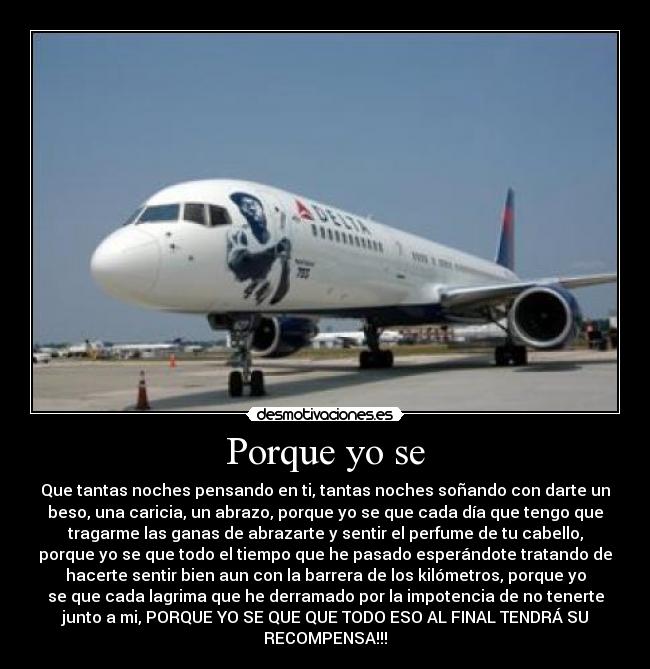 Porque yo se - Que tantas noches pensando en ti, tantas noches soñando con darte un
beso, una caricia, un abrazo, porque yo se que cada día que tengo que
tragarme las ganas de abrazarte y sentir el perfume de tu cabello,
porque yo se que todo el tiempo que he pasado esperándote tratando de
hacerte sentir bien aun con la barrera de los kilómetros, porque yo
se que cada lagrima que he derramado por la impotencia de no tenerte
junto a mi, PORQUE YO SE QUE QUE TODO ESO AL FINAL TENDRÁ SU
RECOMPENSA!!!