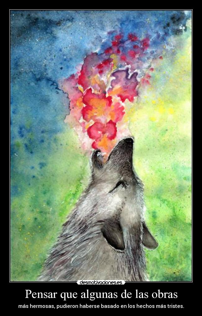 Pensar que algunas de las obras - más hermosas, pudieron haberse basado en los hechos más tristes.