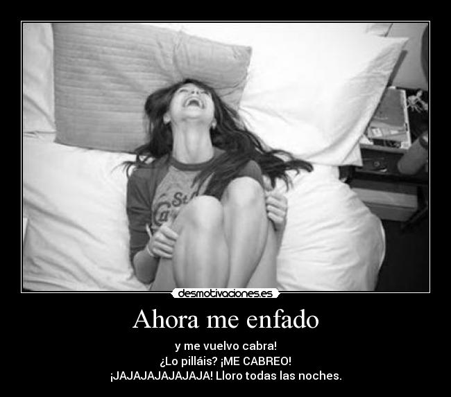 Ahora me enfado - y me vuelvo cabra!
 ¿Lo pilláis? ¡ME CABREO! 
¡JAJAJAJAJAJAJA! Lloro todas las noches.