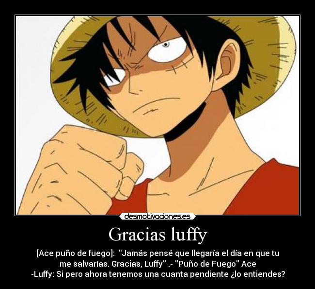 Gracias luffy - [Ace puño de fuego]:  Jamás pensé que llegaría el día en que tu
me salvarías. Gracias, Luffy .- Puño de Fuego Ace
-Luffy: Si pero ahora tenemos una cuanta pendiente ¿lo entiendes?