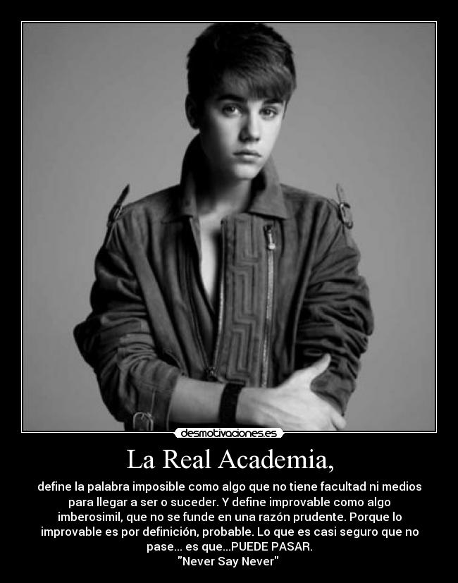 La Real Academia, - define la palabra imposible como algo que no tiene facultad ni medios
para llegar a ser o suceder. Y define improvable como algo
imberosimil, que no se funde en una razón prudente. Porque lo
improvable es por definición, probable. Lo que es casi seguro que no
pase... es que...PUEDE PASAR.
Never Say Never