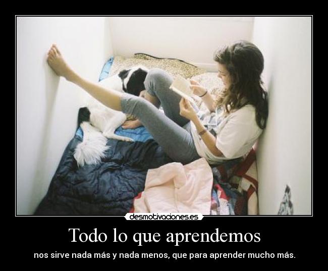 Todo lo que aprendemos - nos sirve nada más y nada menos, que para aprender mucho más.