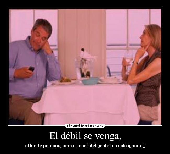 El débil se venga, - el fuerte perdona, pero el mas inteligente tan sólo ignora ;)