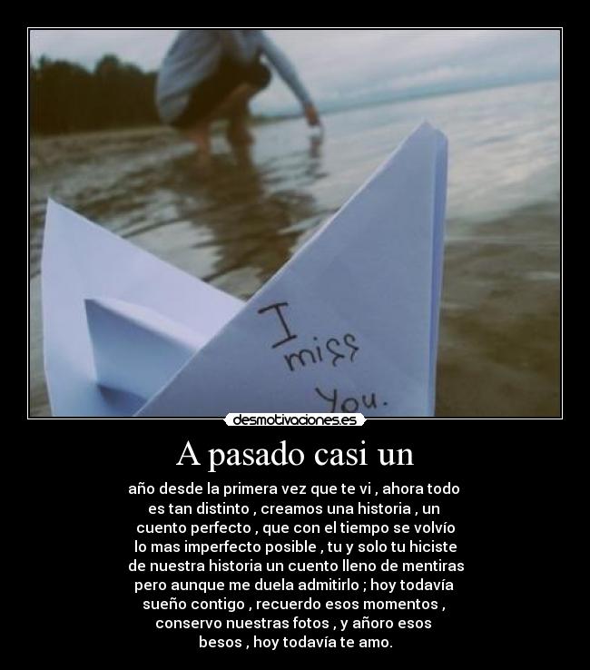 A pasado casi un - año desde la primera vez que te vi , ahora todo
es tan distinto , creamos una historia , un
cuento perfecto , que con el tiempo se volvío
lo mas imperfecto posible , tu y solo tu hiciste
de nuestra historia un cuento lleno de mentiras
pero aunque me duela admitirlo ; hoy todavía
sueño contigo , recuerdo esos momentos ,
conservo nuestras fotos , y añoro esos
besos , hoy todavía te amo.
