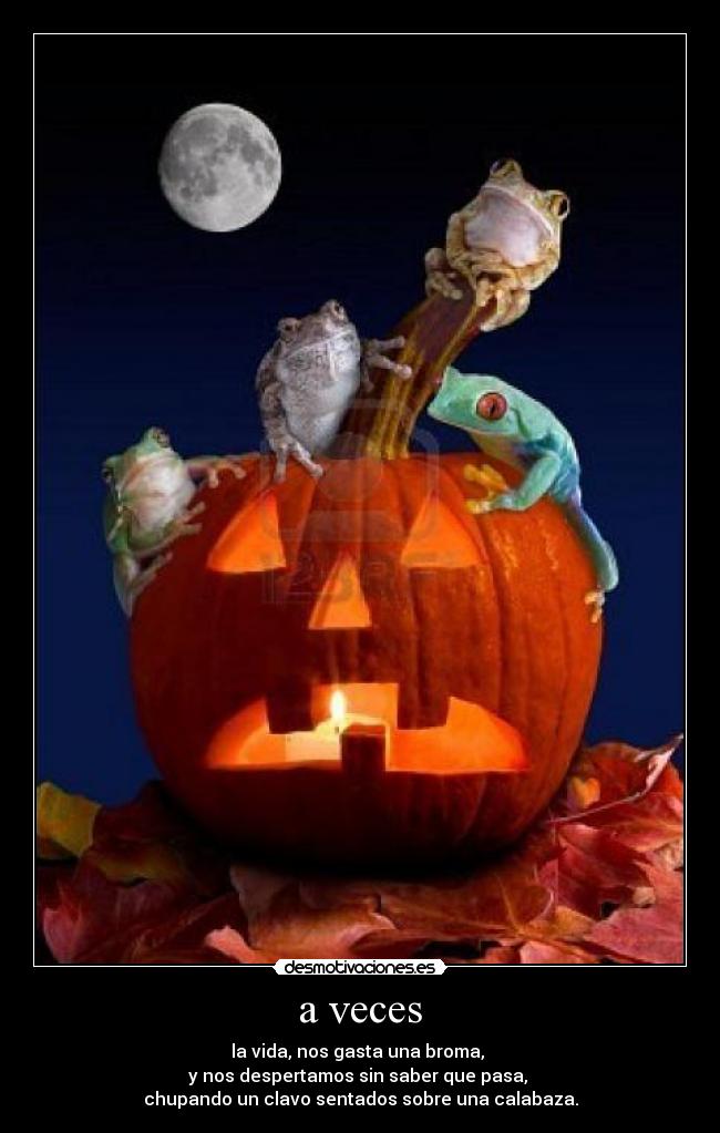 a veces - la vida, nos gasta una broma,
y nos despertamos sin saber que pasa,
chupando un clavo sentados sobre una calabaza.