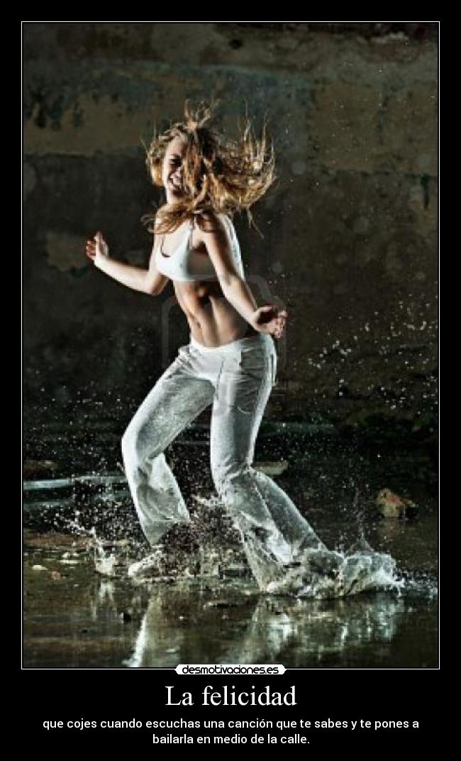 La felicidad - que cojes cuando escuchas una canción que te sabes y te pones a
bailarla en medio de la calle.