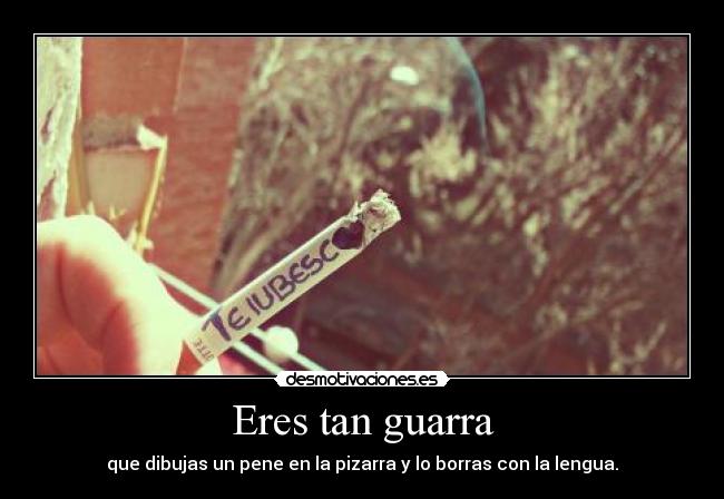 Eres tan guarra - que dibujas un pene en la pizarra y lo borras con la lengua.