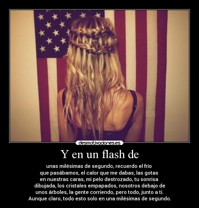 Y en un flash de - unas milésimas de segundo, recuerdo el frío
que pasábamos, el calor que me dabas, las gotas
en nuestras caras, mi pelo destrozado, tu sonrisa
dibujada, los cristales empapados, nosotros debajo de
unos árboles, la gente corriendo, pero todo, junto a ti.
Aunque claro, todo esto solo en una milésimas de segundo.