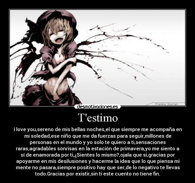 Testimo - I love you,sereno de mis bellas noches,el que siempre me acompaña en
mi soledad,ese niño que me da fuerzas para seguir,millones de
personas en el mundo y yo solo te quiero a ti,sensaciones
raras,agradables sonrisas en la estación de primavera,yo me siento a
sí de enamorada por ti,¿Sientes lo mismo?,ojala que si,gracias por
apoyarme en mis desilusiones y hacerme la idea que lo que piensa mi
mente no pasara,siempre positivo hay que ser,de lo negativo te llevas
todo.Gracias por existir,sin ti este cuento no tiene fin.