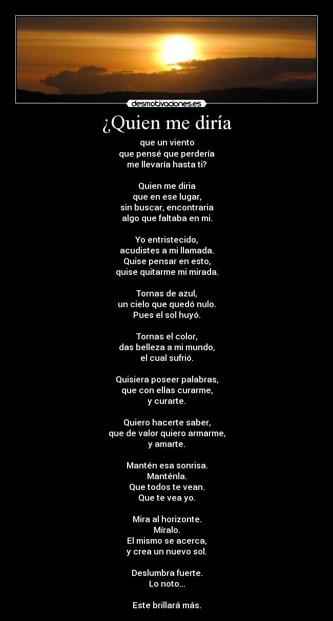 ¿Quien me diría - que un viento
que pensé que perdería
me llevaría hasta ti?
Quien me diria
que en ese lugar,
sin buscar, encontraria
algo que faltaba en mi.
Yo entristecido,
acudistes a mi llamada.
Quise pensar en esto,
quise quitarme mi mirada.
Tornas de azul,
un cielo que quedó nulo.
Pues el sol huyó.
Tornas el color,
das belleza a mi mundo,
el cual sufrió.
Quisiera poseer palabras,
que con ellas curarme,
y curarte.
Quiero hacerte saber,
que de valor quiero armarme,
y amarte.
Mantén esa sonrisa.
Manténla.
Que todos te vean.
Que te vea yo.
Mira al horizonte.
Míralo.
El mismo se acerca,
y crea un nuevo sol.
Deslumbra fuerte.
Lo noto...
Este brillará más.