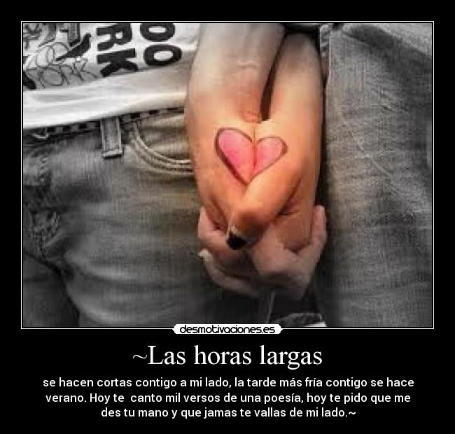 ~Las horas largas - se hacen cortas contigo a mi lado, la tarde más fría contigo se hace
verano. Hoy te  canto mil versos de una poesía, hoy te pido que me
des tu mano y que jamas te vallas de mi lado.~
