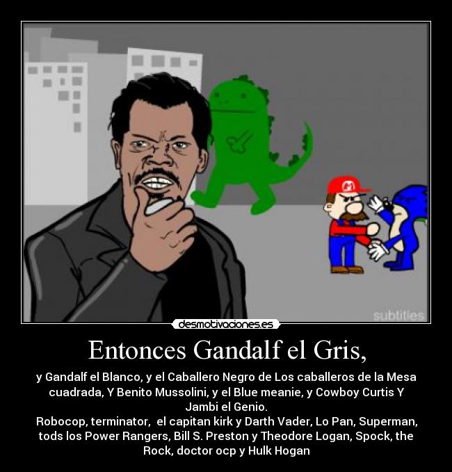 Entonces Gandalf el Gris, - y Gandalf el Blanco, y el Caballero Negro de Los caballeros de la Mesa
cuadrada, Y Benito Mussolini, y el Blue meanie, y Cowboy Curtis Y
Jambi el Genio.
Robocop, terminator,  el capitan kirk y Darth Vader, Lo Pan, Superman,
tods los Power Rangers, Bill S. Preston y Theodore Logan, Spock, the
Rock, doctor ocp y Hulk Hogan