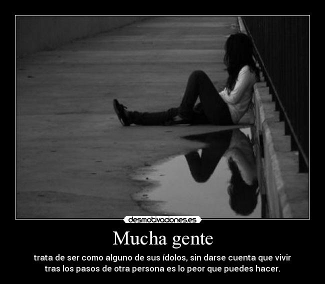 Mucha gente - trata de ser como alguno de sus ídolos, sin darse cuenta que vivir
tras los pasos de otra persona es lo peor que puedes hacer.