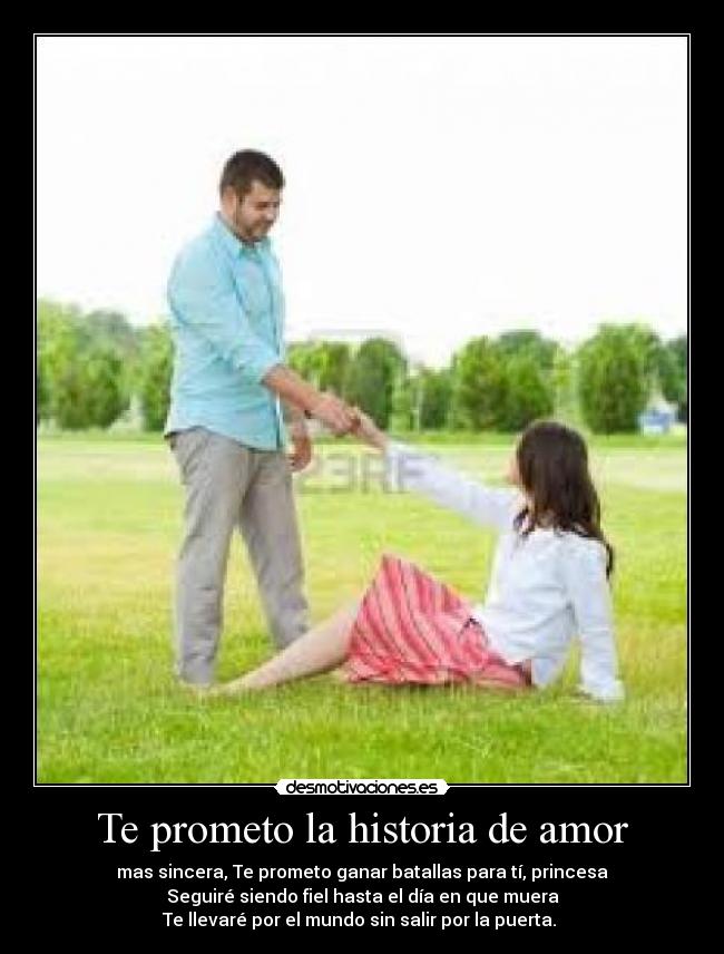 Te prometo la historia de amor - mas sincera, Te prometo ganar batallas para tí, princesa
Seguiré siendo fiel hasta el día en que muera
Te llevaré por el mundo sin salir por la puerta. ♥