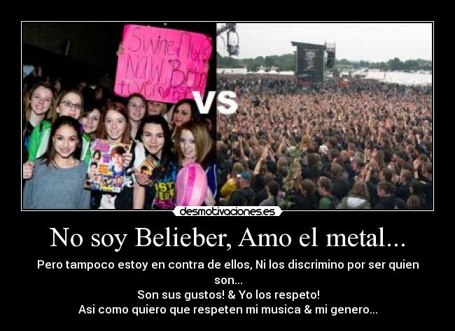 No soy Belieber, Amo el metal... - Pero tampoco estoy en contra de ellos, Ni los discrimino por ser quien son...
Son sus gustos! & Yo los respeto!
Asi como quiero que respeten mi musica & mi genero...