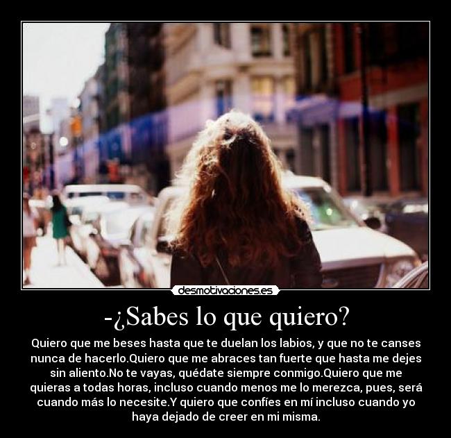 -¿Sabes lo que quiero? - Quiero que me beses hasta que te duelan los labios, y que no te canses
nunca de hacerlo.Quiero que me abraces tan fuerte que hasta me dejes
sin aliento.No te vayas, quédate siempre conmigo.Quiero que me
quieras a todas horas, incluso cuando menos me lo merezca, pues, será
cuando más lo necesite.Y quiero que confíes en mí incluso cuando yo
haya dejado de creer en mi misma.