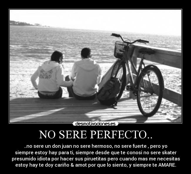 NO SERE PERFECTO.. - ..no sere un don juan no sere hermoso, no sere fuerte , pero yo
siempre estoy hay para ti, siempre desde que te conosi no sere skater
presumido idiota por hacer sus piruetitas pero cuando mas me necesitas
estoy hay te doy cariño & amot por que lo siento, y siempre te AMARE.