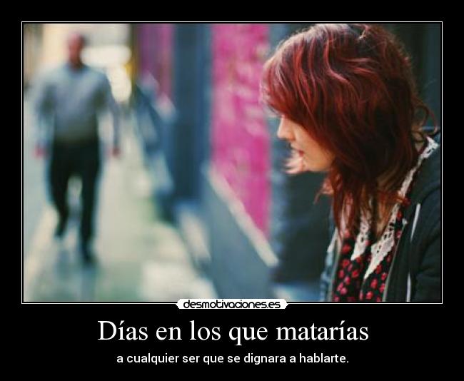 Días en los que matarías - a cualquier ser que se dignara a hablarte.