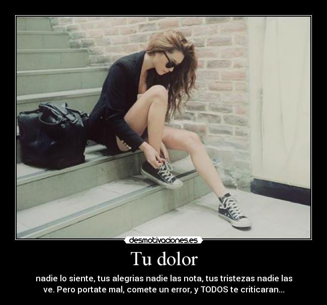 Tu dolor - nadie lo siente, tus alegrias nadie las nota, tus tristezas nadie las
ve. Pero portate mal, comete un error, y TODOS te criticaran...