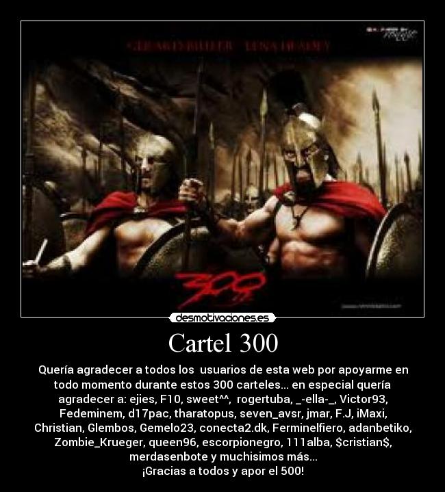 Cartel 300 - Quería agradecer a todos los  usuarios de esta web por apoyarme en
todo momento durante estos 300 carteles... en especial quería
agradecer a: ejies, F10, sweet^^,  rogertuba, _-ella-_, Victor93,
Fedeminem, d17pac, tharatopus, seven_avsr, jmar, F.J, iMaxi,
Christian, Glembos, Gemelo23, conecta2.dk, Ferminelfiero, adanbetiko,
Zombie_Krueger, queen96, escorpionegro, 111alba, $cristian$,
merdasenbote y muchisimos más...
¡Gracias a todos y apor el 500!