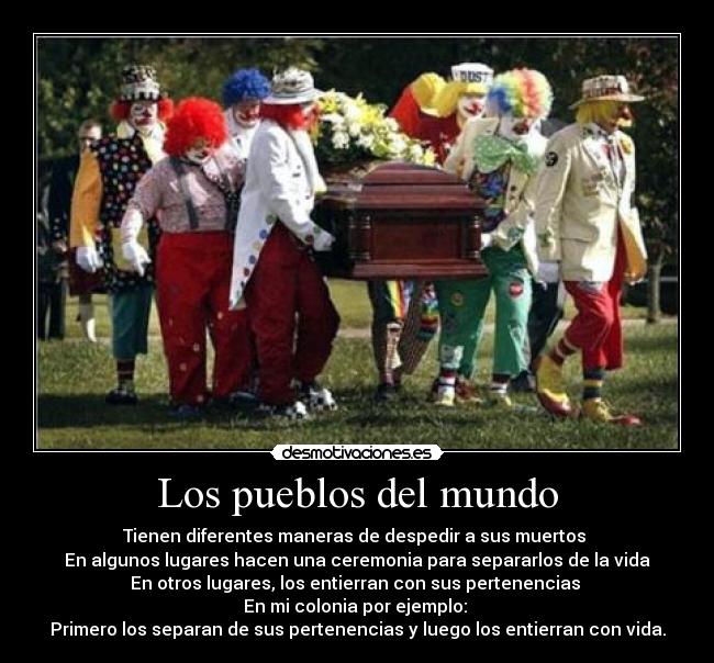 Los pueblos del mundo - Tienen diferentes maneras de despedir a sus muertos
En algunos lugares hacen una ceremonia para separarlos de la vida
En otros lugares, los entierran con sus pertenencias
En mi colonia por ejemplo:
Primero los separan de sus pertenencias y luego los entierran con vida.