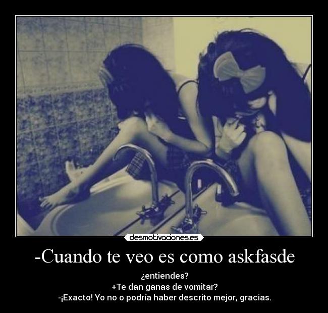 -Cuando te veo es como askfasde - ¿entiendes?
+Te dan ganas de vomitar?
-¡Exacto! Yo no o podría haber descrito mejor, gracias.