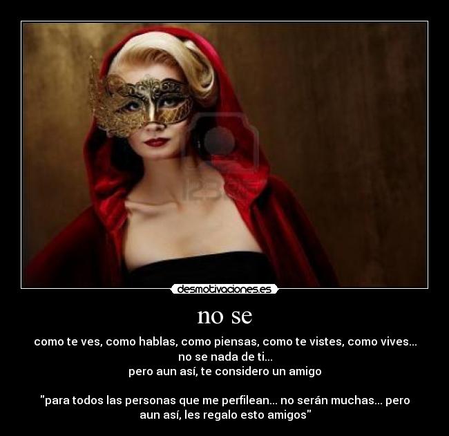 no se - como te ves, como hablas, como piensas, como te vistes, como vives...
no se nada de ti...
pero aun así, te considero un amigo
para todos las personas que me perfilean... no serán muchas... pero
aun así, les regalo esto amigos
