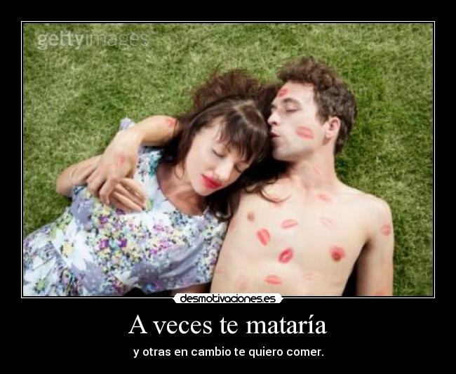 A veces te mataría - y otras en cambio te quiero comer.