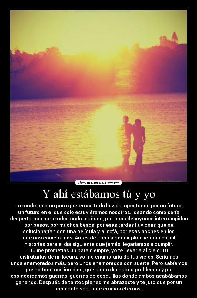 Y ahí estábamos tú y yo - trazando un plan para querernos toda la vida, apostando por un futuro,
un futuro en el que solo estuviéramos nosotros. Ideando como sería
despertarnos abrazados cada mañana, por unos desayunos interrumpidos
por besos, por muchos besos, por esas tardes lluviosas que se
solucionarían con una película y al sofá, por esas noches en los
que nos comeríamos. Antes de irnos a dormir planificaríamos mil
historias para el día siguiente que jamás llegaríamos a cumplir.
Tú me prometías un para siempre, yo te llevaría al cielo. Tú
disfrutarías de mi locura, yo me enamoraría de tus vicios. Seríamos
unos enamorados más, pero unos enamorados con suerte. Pero sabíamos
que no todo nos iría bien, que algún día habría problemas y por
eso acordamos guerras, guerras de cosquillas donde ambos acabábamos
ganando. Después de tantos planes me abrazaste y te juro que por un
momento sentí que éramos eternos.