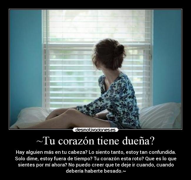 ~Tu corazón tiene dueña? - Hay alguien más en tu cabeza? Lo siento tanto, estoy tan confundida.
Solo dime, estoy fuera de tiempo? Tu corazón esta roto? Que es lo que
sientes por mí ahora? No puedo creer que te deje ir cuando, cuando
debería haberte besado.~