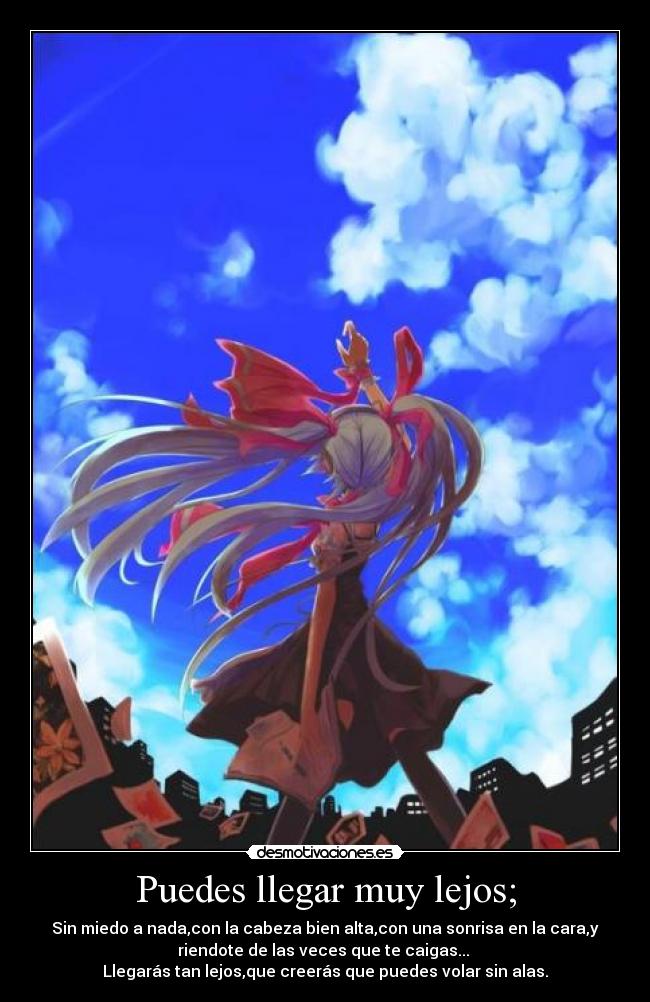 Puedes llegar muy lejos; - Sin miedo a nada,con la cabeza bien alta,con una sonrisa en la cara,y
riendote de las veces que te caigas...
Llegarás tan lejos,que creerás que puedes volar sin alas.