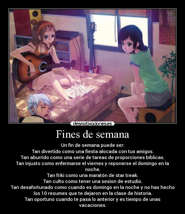 Fines de semana - Un fin de semana puede ser:
Tan divertido como una fiesta alocada con tus amigos.
Tan aburrido como una serie de tareas de proporciones bíblicas.
Tan injusto como enfermarse el viernes y reponerse el domingo en la
noche.
Tan friki como una maratón de star treak.
Tan culto como tener una sesion de estudio.
Tan desafortunado como cuando es domingo en la noche y no has hecho
los 10 resumes que te dejaron en la clase de historia.
Tan oportuno cuando te pasa lo anterior y es tiempo de unas
vacaciones.