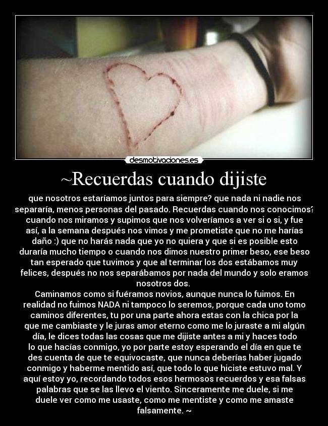 ~Recuerdas cuando dijiste - que nosotros estaríamos juntos para siempre? que nada ni nadie nos
separaría, menos personas del pasado. Recuerdas cuando nos conocimos?
cuando nos miramos y supimos que nos volveríamos a ver si o si, y fue
así, a la semana después nos vimos y me prometiste que no me harías
daño :) que no harás nada que yo no quiera y que si es posible esto
duraría mucho tiempo o cuando nos dimos nuestro primer beso, ese beso
tan esperado que tuvimos y que al terminar los dos estábamos muy
felices, después no nos separábamos por nada del mundo y solo eramos
nosotros dos. 
Caminamos como si fuéramos novios, aunque nunca lo fuimos. En
realidad no fuimos NADA ni tampoco lo seremos, porque cada uno tomo
caminos diferentes, tu por una parte ahora estas con la chica por la
que me cambiaste y le juras amor eterno como me lo juraste a mi algún
día, le dices todas las cosas que me dijiste antes a mi y haces todo
lo que hacías conmigo, yo por parte estoy esperando el día en que te
des cuenta de que te equivocaste, que nunca deberías haber jugado
conmigo y haberme mentido así, que todo lo que hiciste estuvo mal. Y
aquí estoy yo, recordando todos esos hermosos recuerdos y esa falsas
palabras que se las llevo el viento. Sinceramente me duele, si me
duele ver como me usaste, como me mentiste y como me amaste
falsamente. ~
