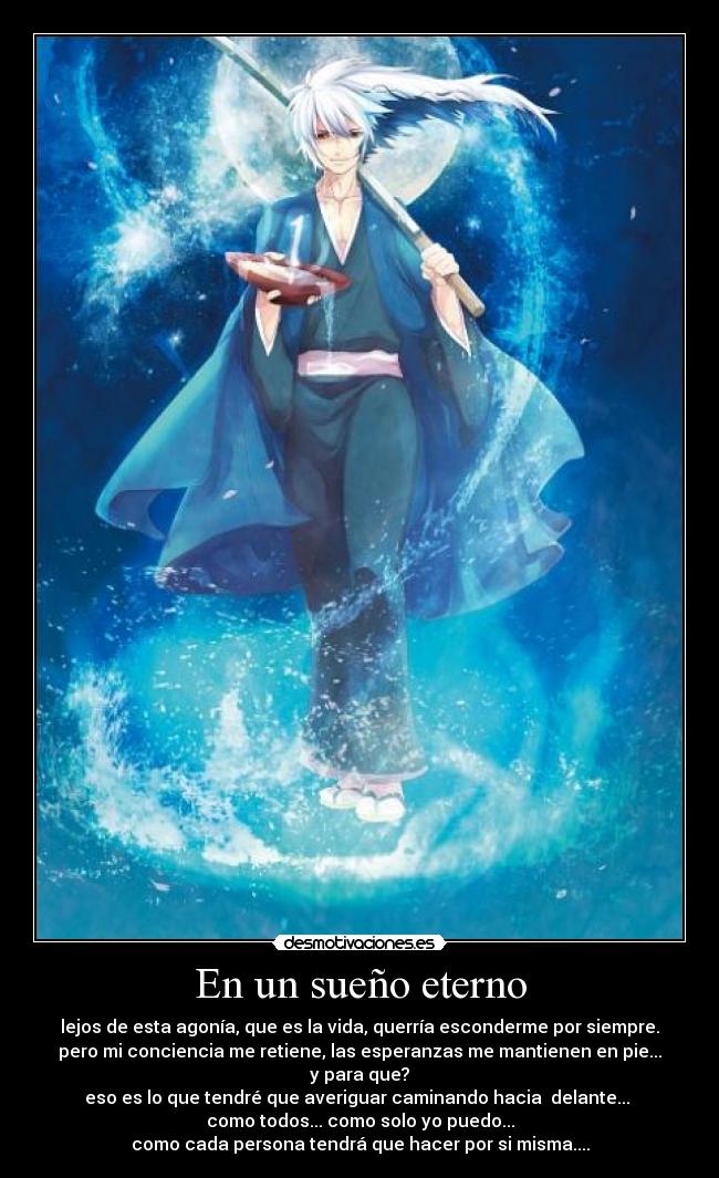 En un sueño eterno - lejos de esta agonía, que es la vida, querría esconderme por siempre.
pero mi conciencia me retiene, las esperanzas me mantienen en pie...
y para que?
eso es lo que tendré que averiguar caminando hacia  delante... 
como todos... como solo yo puedo...
como cada persona tendrá que hacer por si misma....